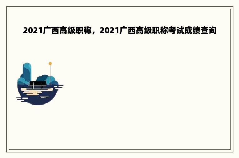 2021广西高级职称，2021广西高级职称考试成绩查询
