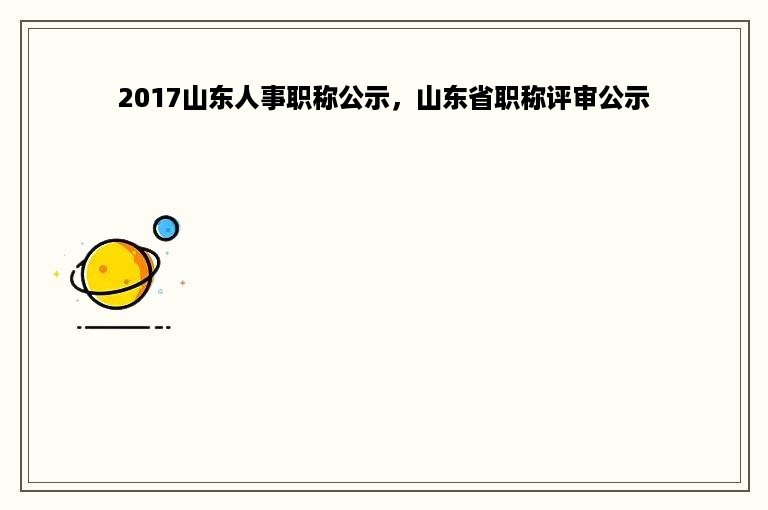 2017山东人事职称公示，山东省职称评审公示