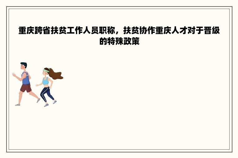 重庆跨省扶贫工作人员职称，扶贫协作重庆人才对于晋级的特殊政策
