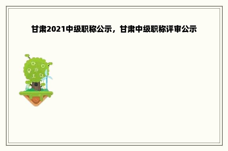 甘肃2021中级职称公示，甘肃中级职称评审公示