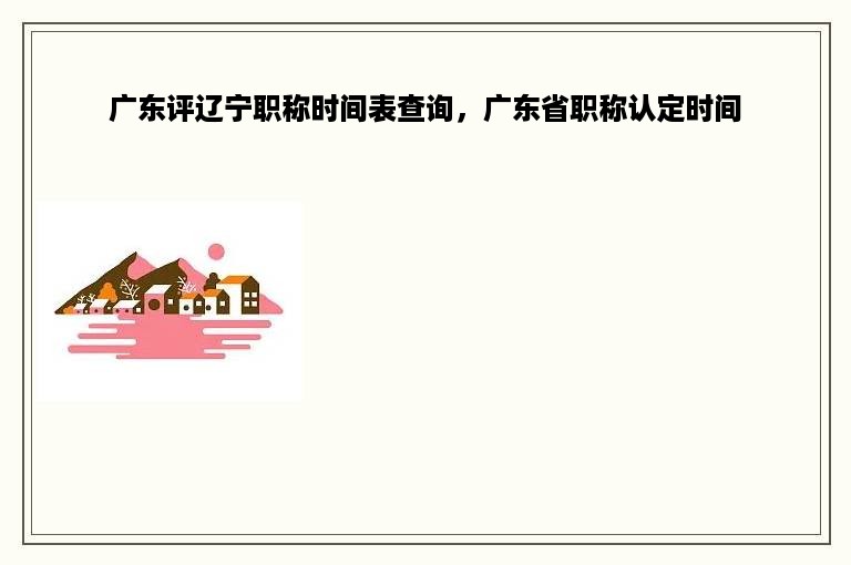 广东评辽宁职称时间表查询，广东省职称认定时间