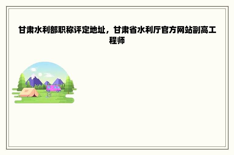 甘肃水利部职称评定地址，甘肃省水利厅官方网站副高工程师