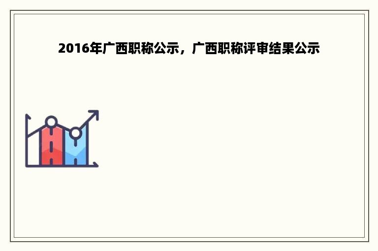 2016年广西职称公示，广西职称评审结果公示