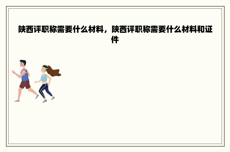 陕西评职称需要什么材料，陕西评职称需要什么材料和证件