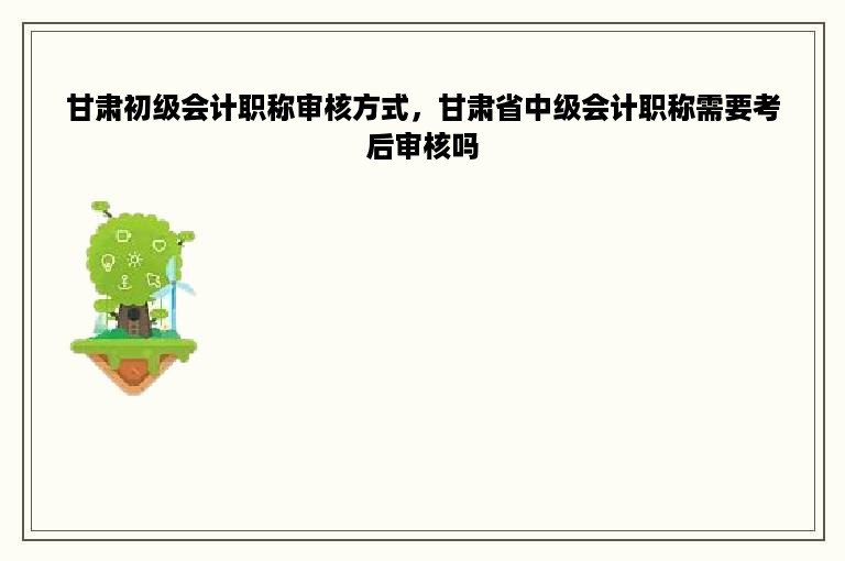 甘肃初级会计职称审核方式，甘肃省中级会计职称需要考后审核吗