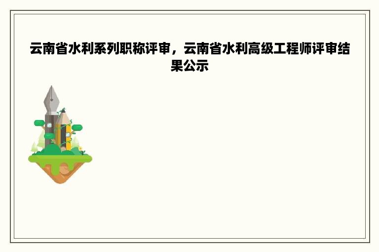 云南省水利系列职称评审，云南省水利高级工程师评审结果公示