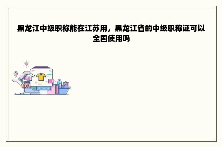 黑龙江中级职称能在江苏用，黑龙江省的中级职称证可以全国使用吗