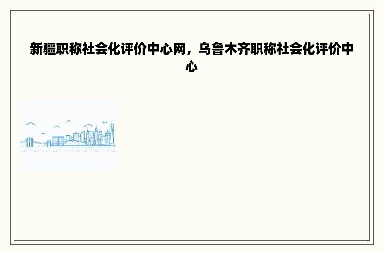 新疆职称社会化评价中心网，乌鲁木齐职称社会化评价中心