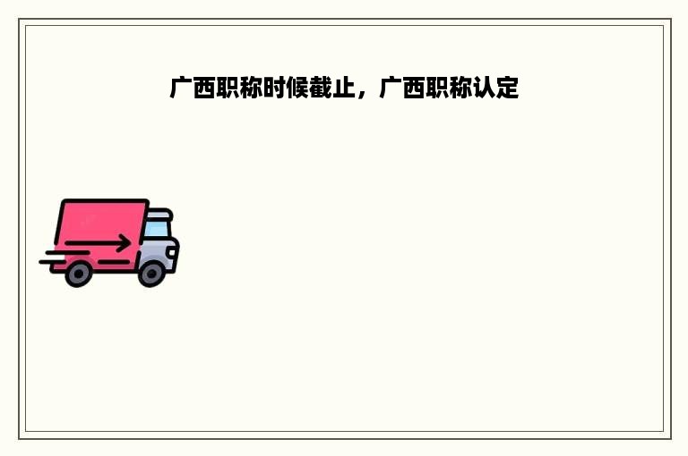 广西职称时候截止，广西职称认定
