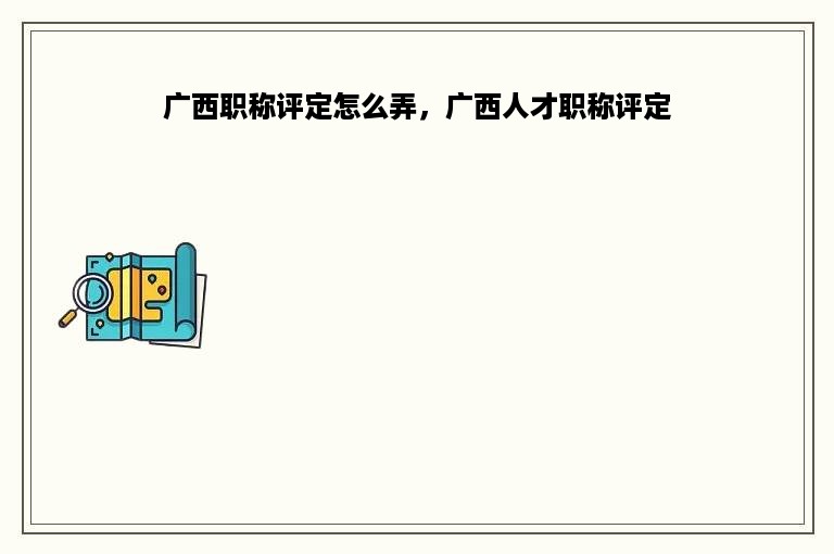 广西职称评定怎么弄，广西人才职称评定