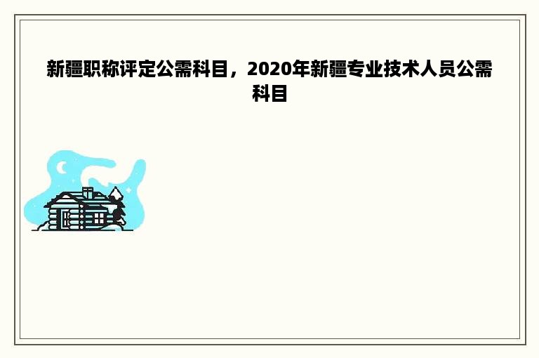 新疆职称评定公需科目，2020年新疆专业技术人员公需科目