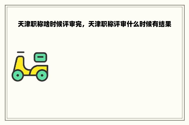天津职称啥时候评审完，天津职称评审什么时候有结果