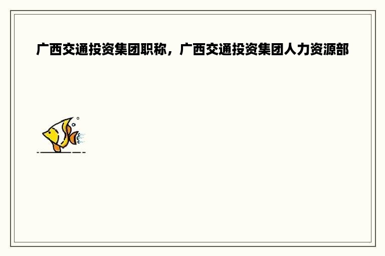 广西交通投资集团职称，广西交通投资集团人力资源部