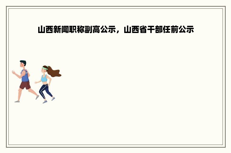 山西新闻职称副高公示，山西省干部任前公示