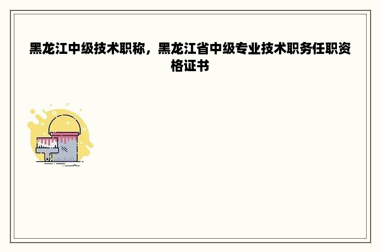 黑龙江中级技术职称，黑龙江省中级专业技术职务任职资格证书