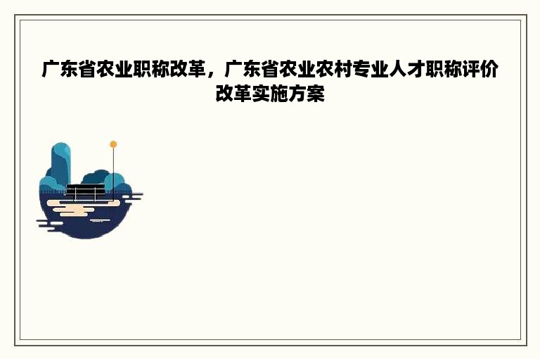 广东省农业职称改革，广东省农业农村专业人才职称评价改革实施方案