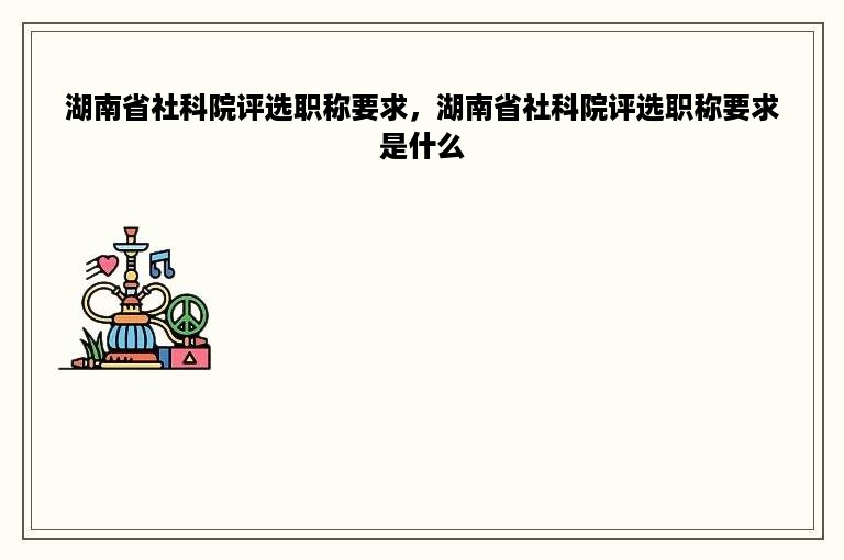 湖南省社科院评选职称要求，湖南省社科院评选职称要求是什么