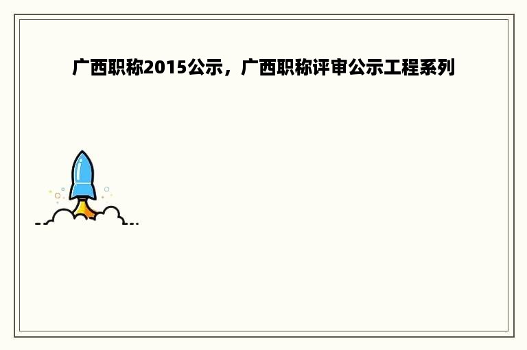 广西职称2015公示，广西职称评审公示工程系列