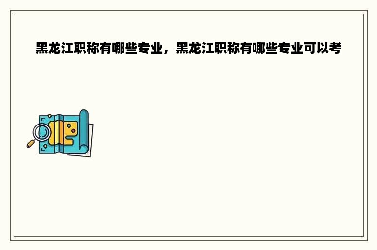 黑龙江职称有哪些专业，黑龙江职称有哪些专业可以考
