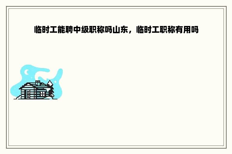 临时工能聘中级职称吗山东，临时工职称有用吗