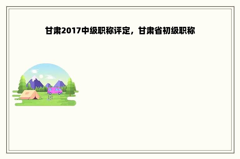 甘肃2017中级职称评定，甘肃省初级职称