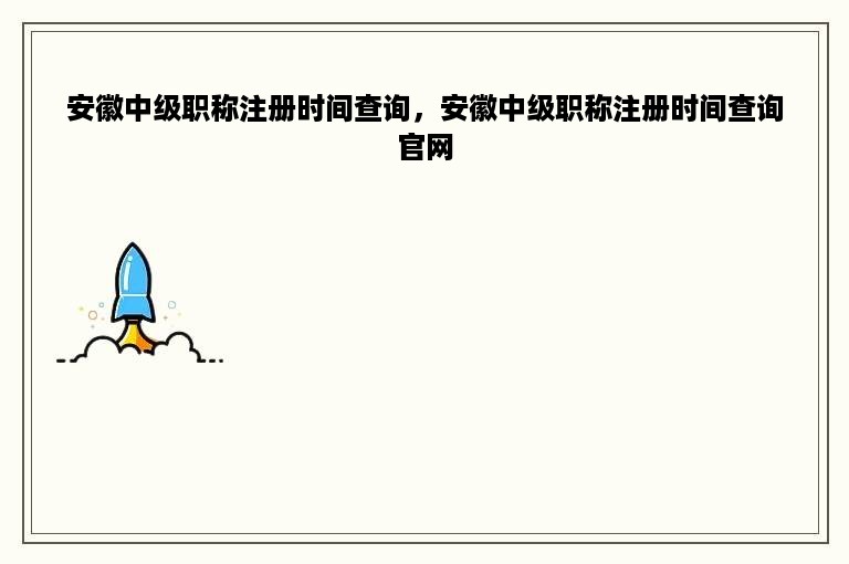 安徽中级职称注册时间查询，安徽中级职称注册时间查询官网