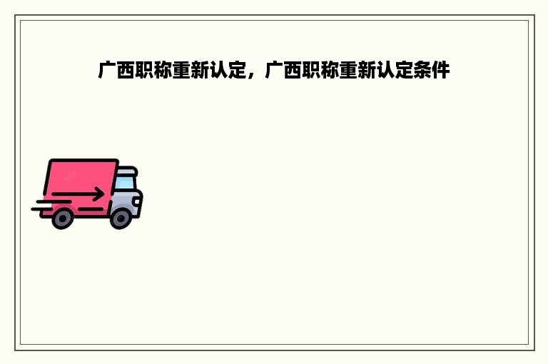 广西职称重新认定，广西职称重新认定条件