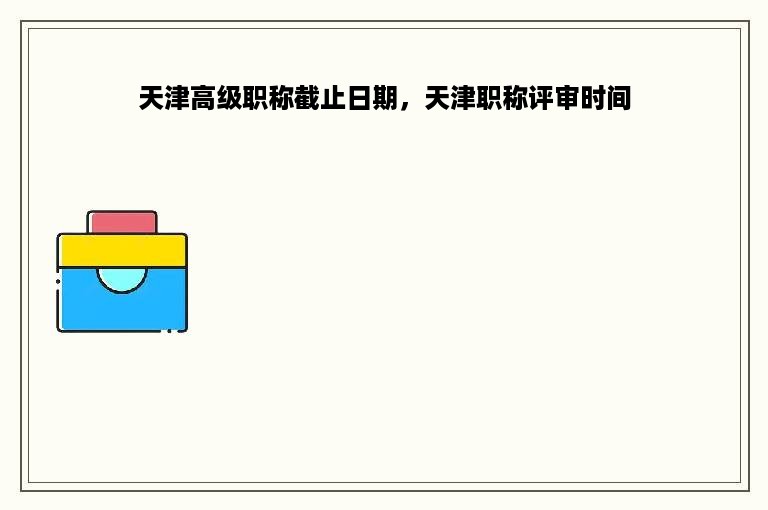 天津高级职称截止日期，天津职称评审时间