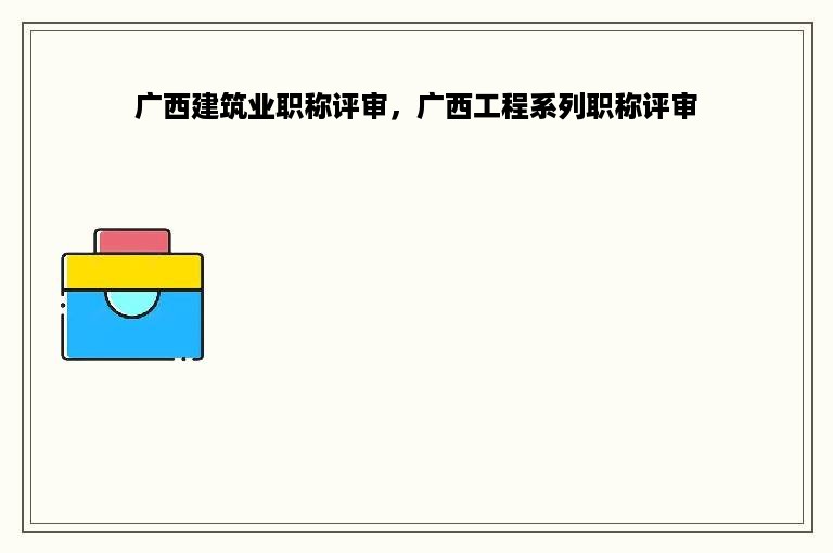 广西建筑业职称评审，广西工程系列职称评审