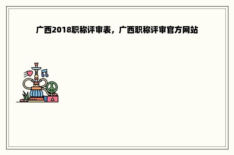 广西2018职称评审表，广西职称评审官方网站
