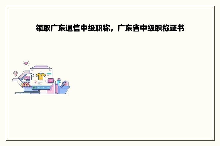 领取广东通信中级职称，广东省中级职称证书