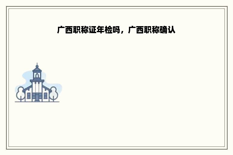 广西职称证年检吗，广西职称确认