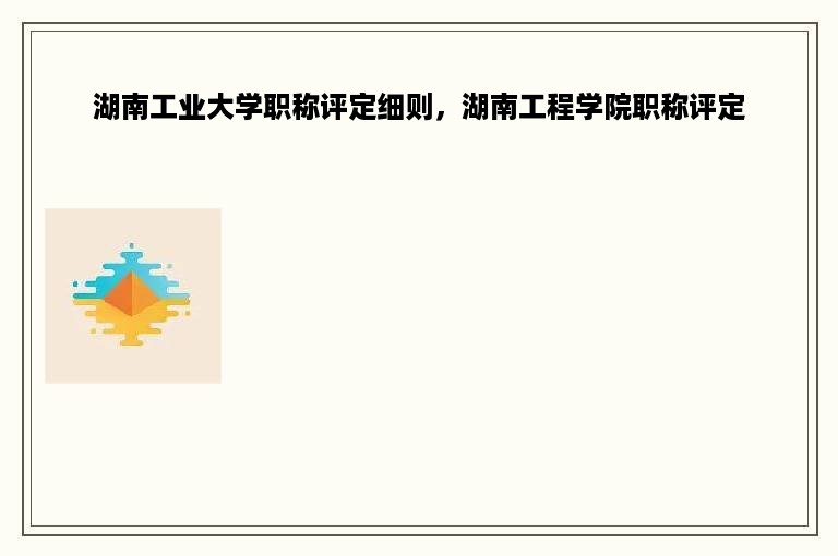 湖南工业大学职称评定细则，湖南工程学院职称评定