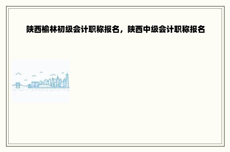陕西榆林初级会计职称报名，陕西中级会计职称报名