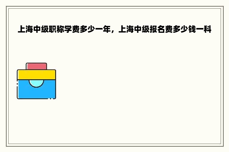 上海中级职称学费多少一年，上海中级报名费多少钱一科