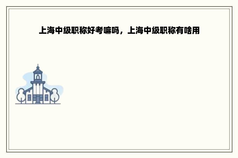 上海中级职称好考嘛吗，上海中级职称有啥用