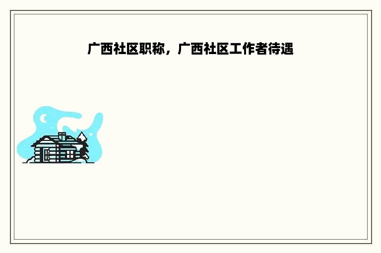 广西社区职称，广西社区工作者待遇
