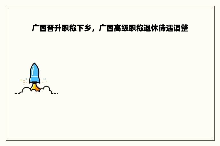 广西晋升职称下乡，广西高级职称退休待遇调整