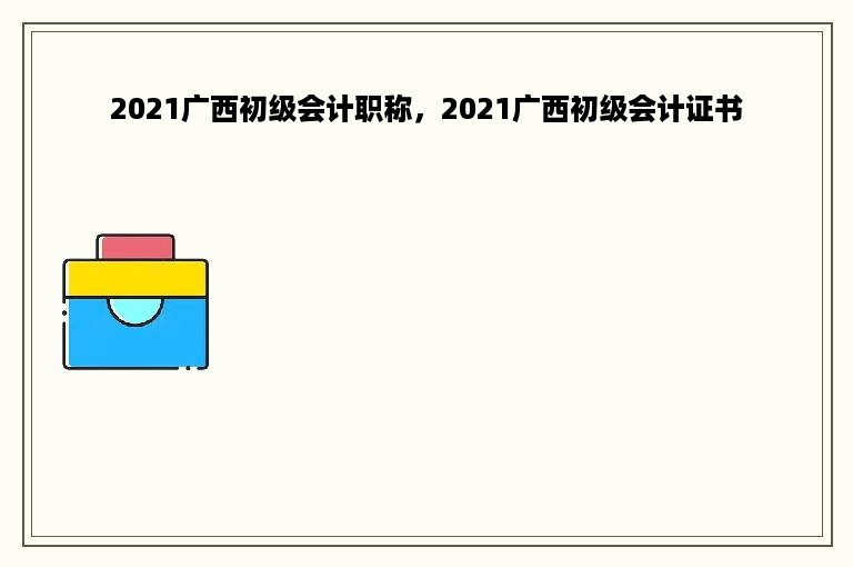 2021广西初级会计职称，2021广西初级会计证书