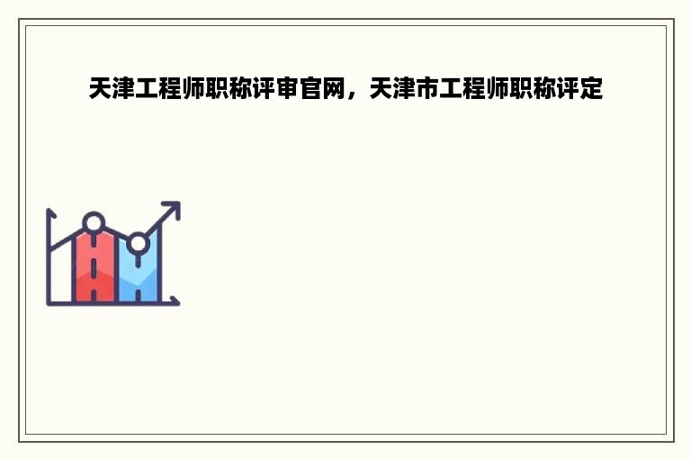 天津工程师职称评审官网，天津市工程师职称评定