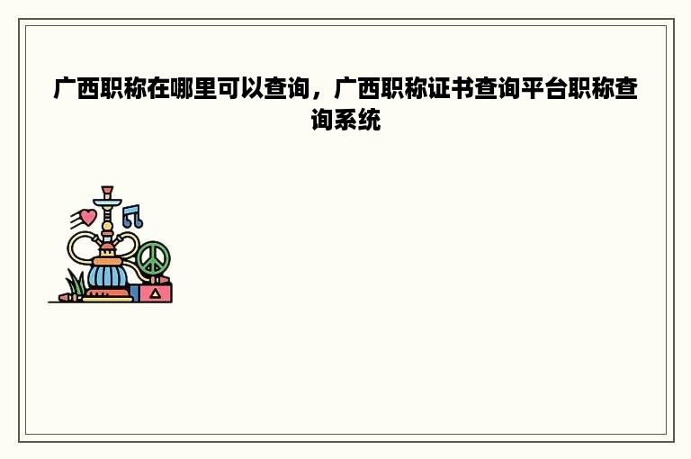 广西职称在哪里可以查询，广西职称证书查询平台职称查询系统