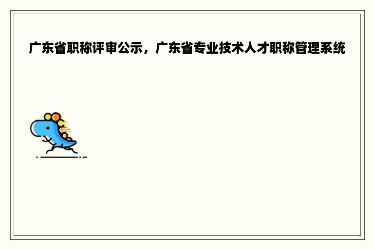 广东省职称评审公示，广东省专业技术人才职称管理系统