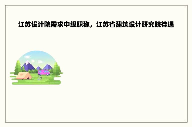 江苏设计院需求中级职称，江苏省建筑设计研究院待遇