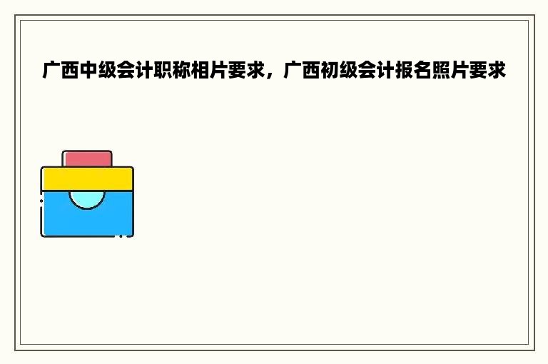 广西中级会计职称相片要求，广西初级会计报名照片要求