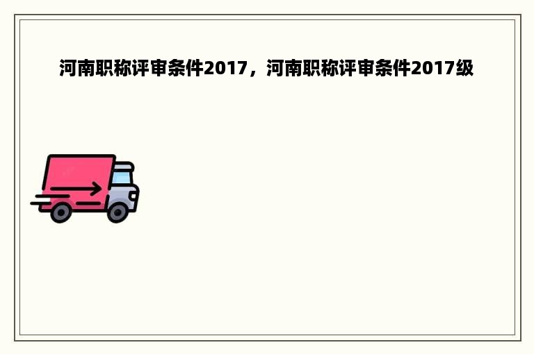 河南职称评审条件2017，河南职称评审条件2017级