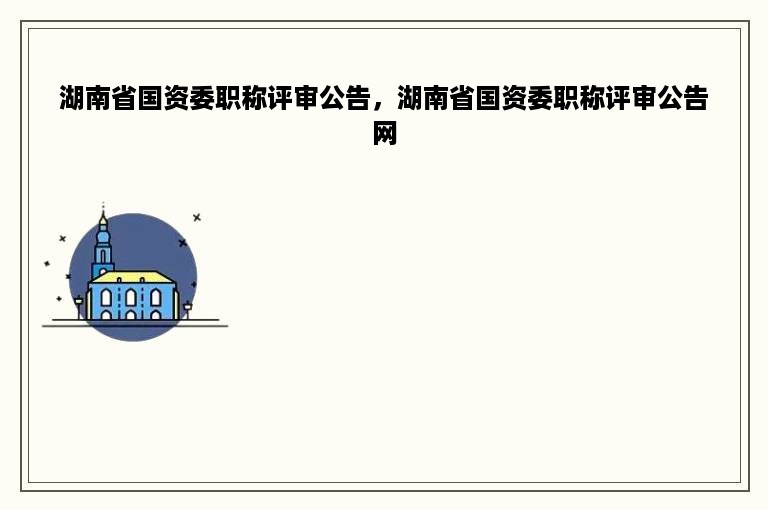 湖南省国资委职称评审公告，湖南省国资委职称评审公告网