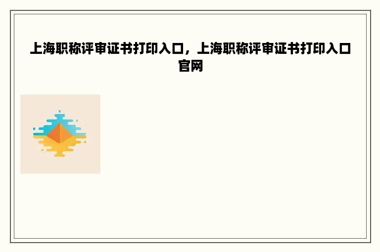 上海职称评审证书打印入口，上海职称评审证书打印入口官网