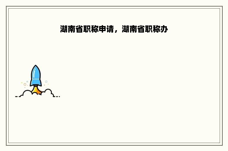 湖南省职称申请，湖南省职称办