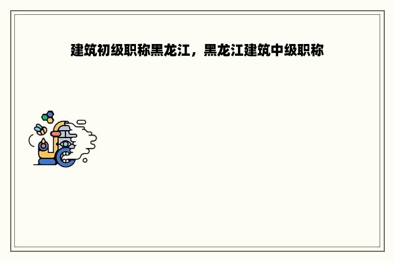 建筑初级职称黑龙江，黑龙江建筑中级职称