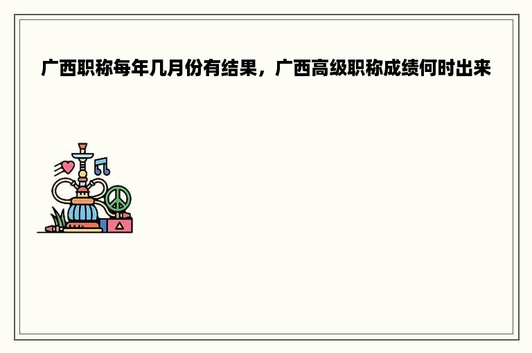 广西职称每年几月份有结果，广西高级职称成绩何时出来